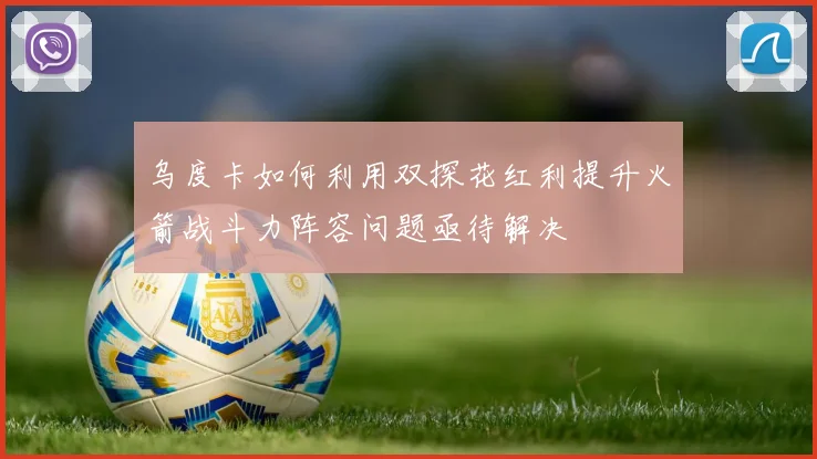 乌度卡如何利用双探花红利提升火箭战斗力阵容问题亟待解决