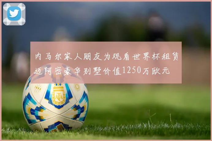 内马尔家人朋友为观看世界杯租赁迈阿密豪华别墅价值1250万欧元