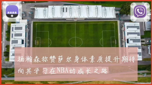 杨瀚森称赞萨尔身体素质提升期待向其学习在NBA的成长之路
