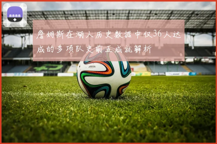 詹姆斯在湖人历史数据中仅36人达成的多项队史前五成就解析