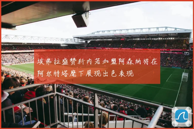 埃弗拉盛赞科内若加盟阿森纳将在阿尔特塔麾下展现出色表现