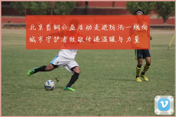 北京首钢公益活动走进防汛一线向城市守护者致敬传递温暖与力量