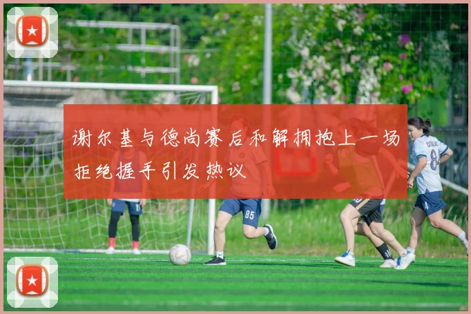谢尔基与德尚赛后和解拥抱上一场拒绝握手引发热议