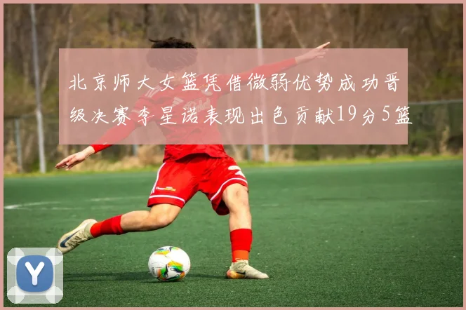 北京师大女篮凭借微弱优势成功晋级决赛李星诺表现出色贡献19分5篮板