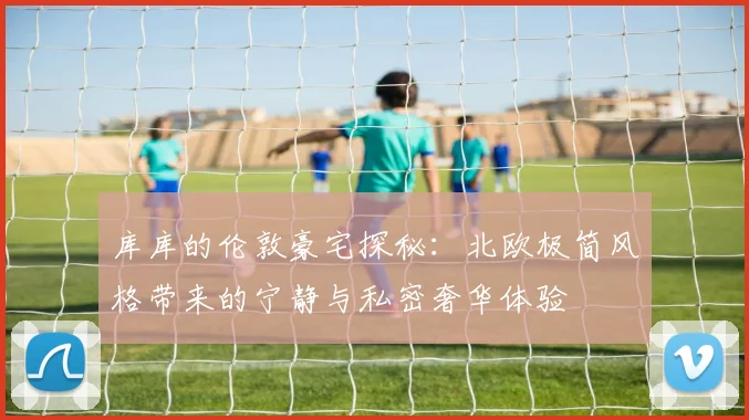 库库的伦敦豪宅探秘：北欧极简风格带来的宁静与私密奢华体验