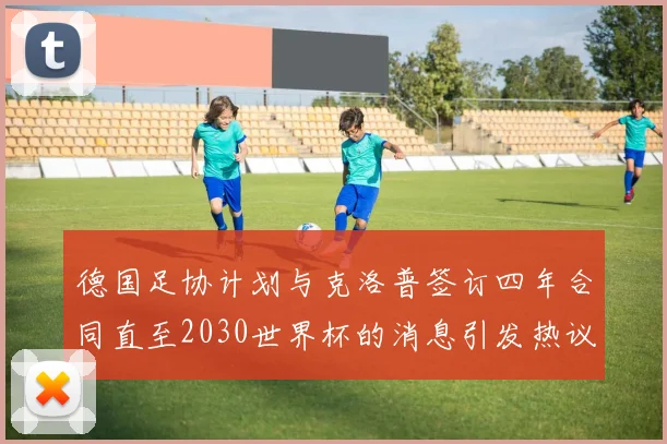 德国足协计划与克洛普签订四年合同直至2030世界杯的消息引发热议