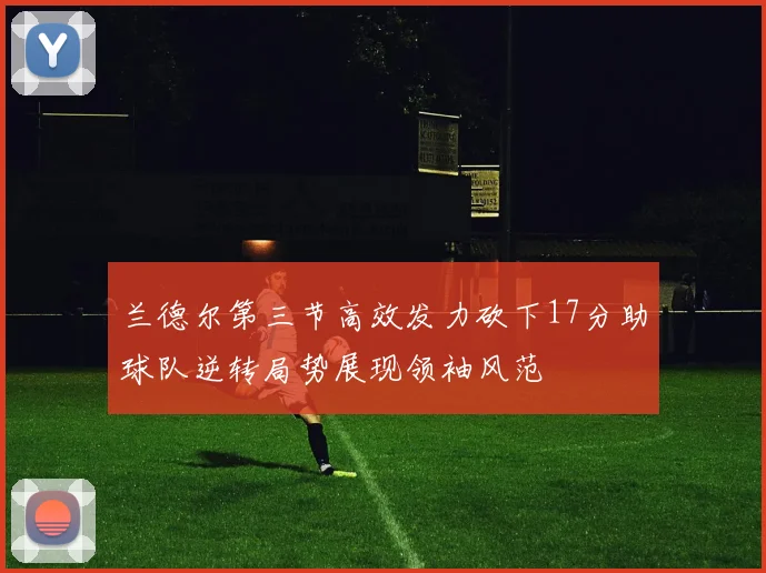 兰德尔第三节高效发力砍下17分助球队逆转局势展现领袖风范