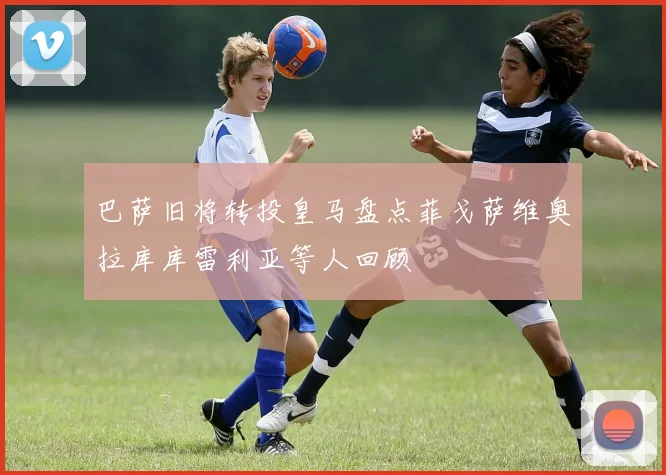 巴萨旧将转投皇马盘点菲戈萨维奥拉库库雷利亚等人回顾