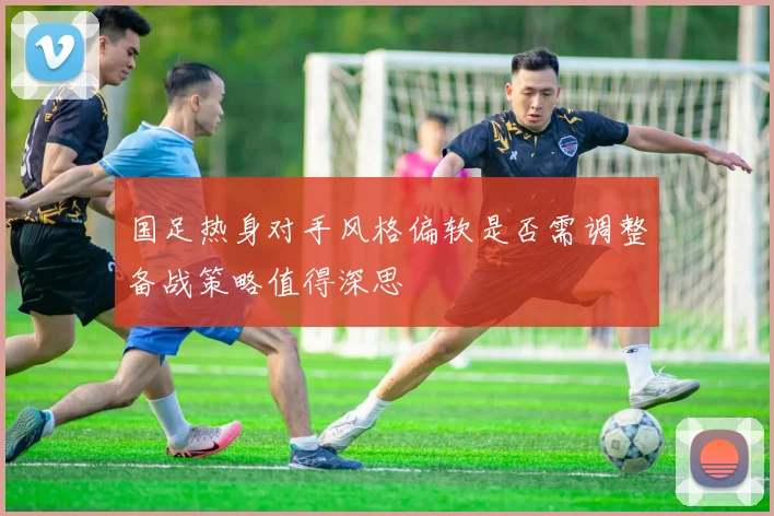 国足热身对手风格偏软是否需调整备战策略值得深思