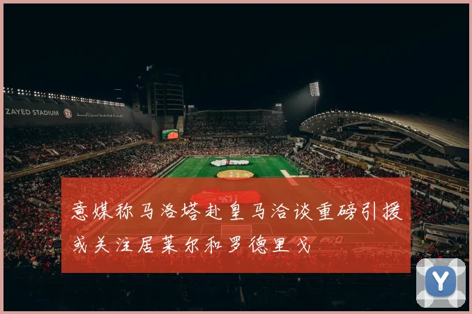 意媒称马洛塔赴皇马洽谈重磅引援或关注居莱尔和罗德里戈