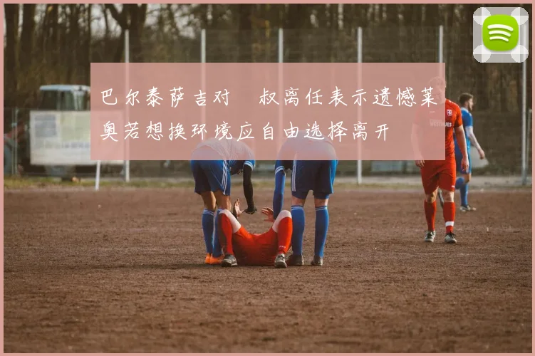 巴尔泰萨吉对囧叔离任表示遗憾莱奥若想换环境应自由选择离开