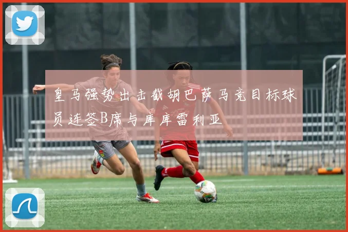 皇马强势出击截胡巴萨马竞目标球员连签B席与库库雷利亚