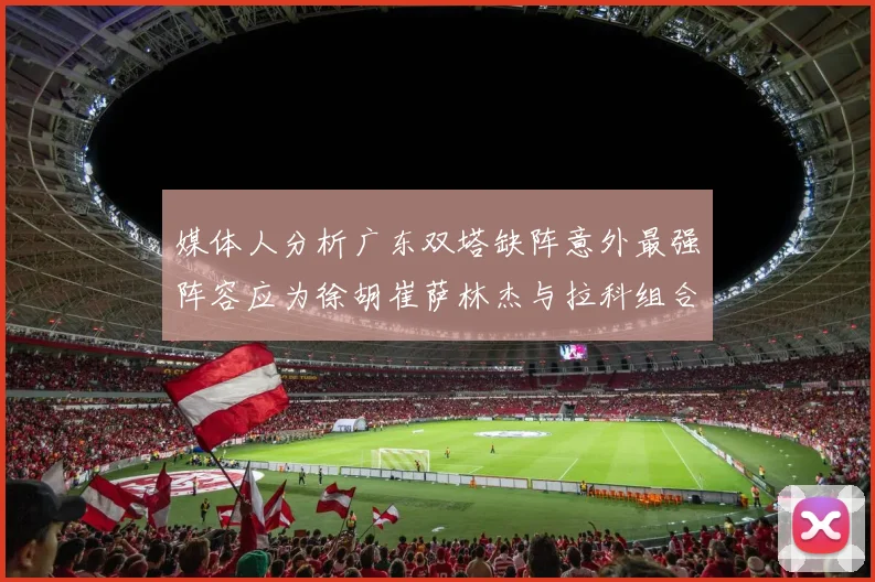 媒体人分析广东双塔缺阵意外最强阵容应为徐胡崔萨林杰与拉科组合