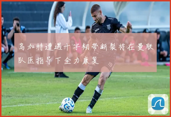 乌加特遭遇十字韧带断裂将在曼联队医指导下全力康复