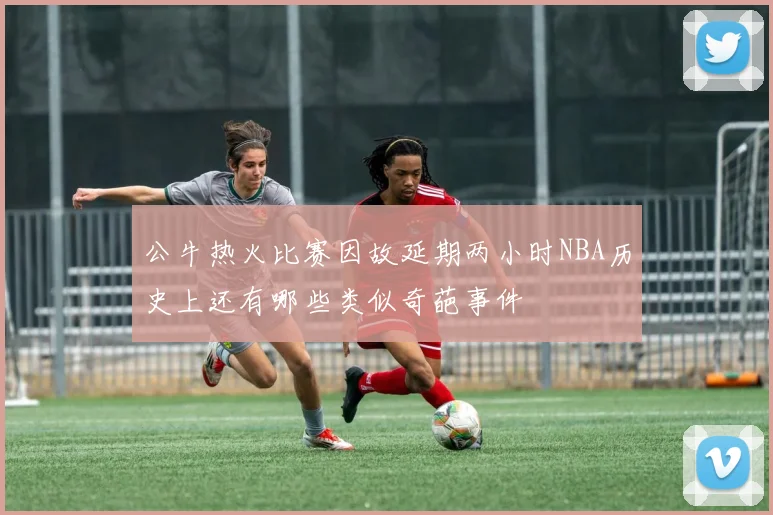 公牛热火比赛因故延期两小时NBA历史上还有哪些类似奇葩事件