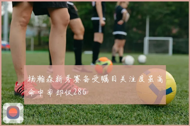 杨瀚森新秀赛备受瞩目关注度虽高命中率却仅286